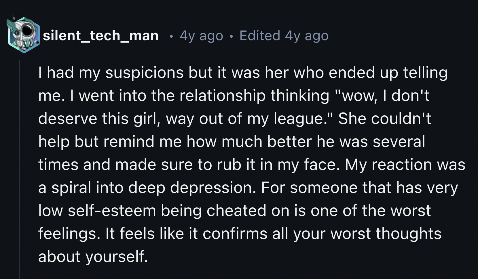 screenshot - silent_tech_man 4y ago . Edited 4y ago I had my suspicions but it was her who ended up telling me. I went into the relationship thinking "wow, I don't deserve this girl, way out of my league." She couldn't help but remind me how much better h